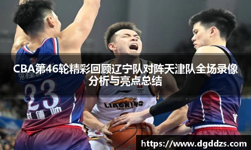 CBA第46轮精彩回顾辽宁队对阵天津队全场录像分析与亮点总结